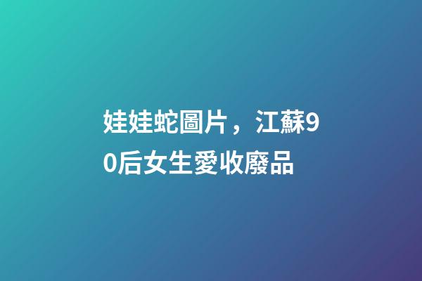娃娃蛇圖片，江蘇90后女生愛收廢品-第1張-觀點-玄機派