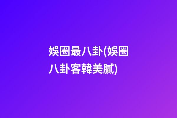 娛圈最八卦(娛圈八卦客韓美膩)