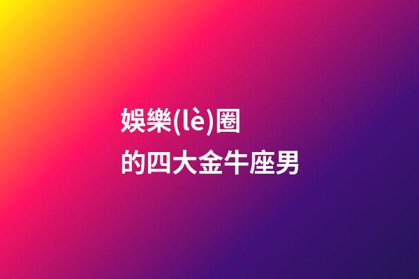 娛樂(lè)圈的四大金牛座男-第1張-星座運(yùn)勢(shì)-玄機(jī)派