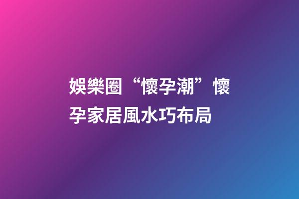 娛樂圈“懷孕潮”懷孕家居風水巧布局