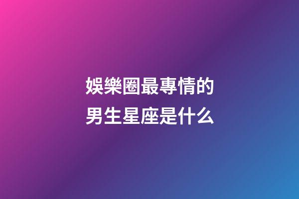 娛樂圈最專情的男生星座是什么-第1張-星座運(yùn)勢-玄機(jī)派