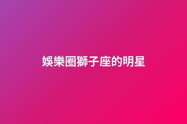 娛樂圈獅子座的明星-第1張-星座運勢-玄機派