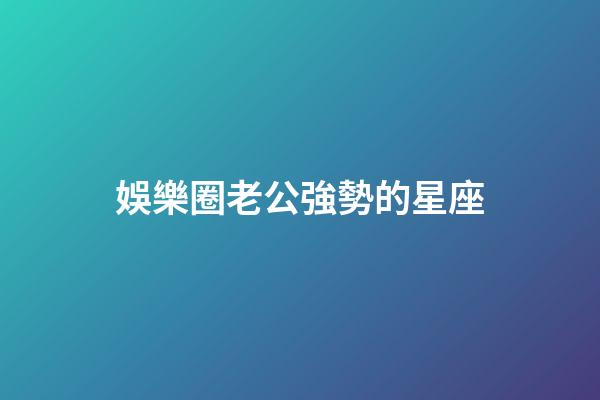 娛樂圈老公強勢的星座-第1張-星座運勢-玄機派