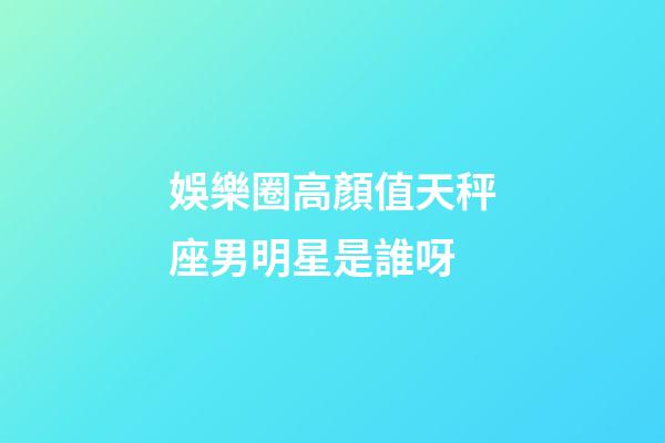 娛樂圈高顏值天秤座男明星是誰呀-第1張-星座運勢-玄機派
