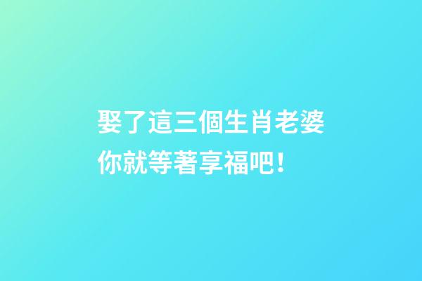 娶了這三個生肖老婆你就等著享福吧！