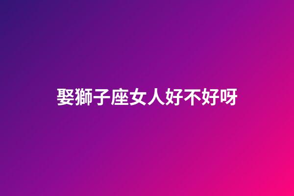 娶獅子座女人好不好呀-第1張-星座運勢-玄機派