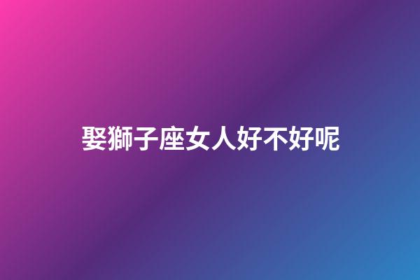 娶獅子座女人好不好呢-第1張-星座運勢-玄機派