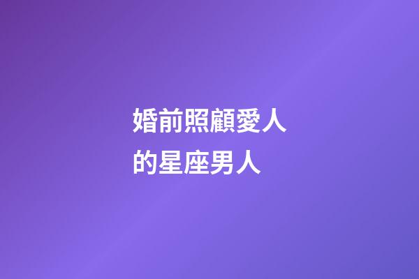婚前照顧愛人的星座男人-第1張-星座運(yùn)勢-玄機(jī)派