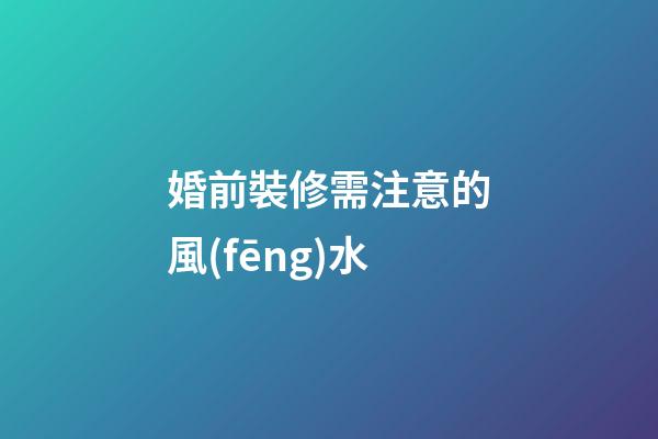 婚前裝修需注意的風(fēng)水
