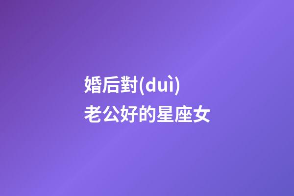 婚后對(duì)老公好的星座女-第1張-星座運(yùn)勢(shì)-玄機(jī)派