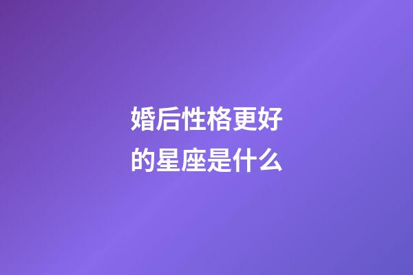 婚后性格更好的星座是什么-第1張-星座運勢-玄機派
