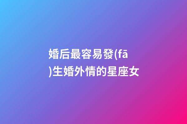 婚后最容易發(fā)生婚外情的星座女-第1張-星座運勢-玄機派