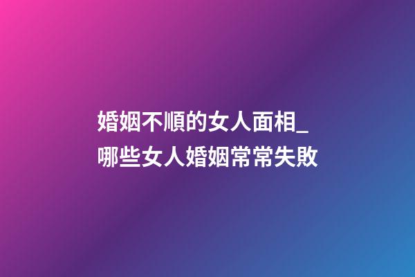 婚姻不順的女人面相_哪些女人婚姻常常失敗