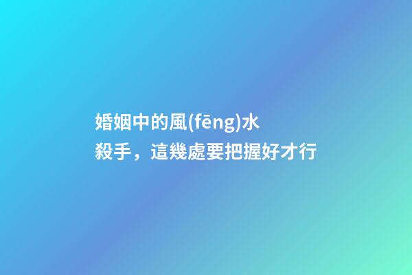 婚姻中的風(fēng)水殺手，這幾處要把握好才行