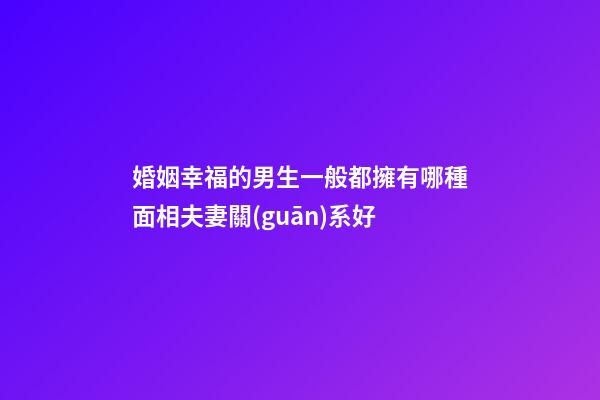 婚姻幸福的男生一般都擁有哪種面相夫妻關(guān)系好