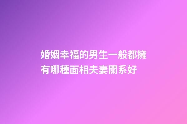 婚姻幸福的男生一般都擁有哪種面相夫妻關系好