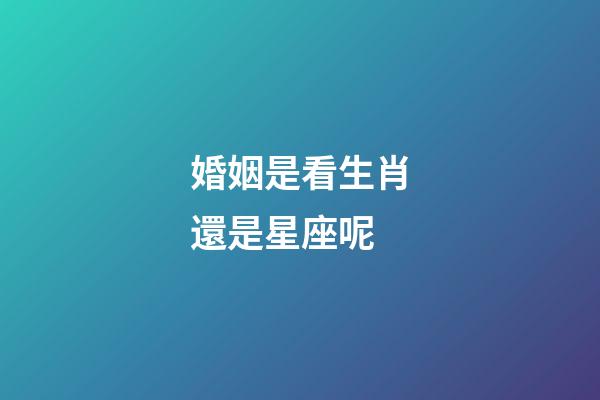 婚姻是看生肖還是星座呢-第1張-星座運(yùn)勢(shì)-玄機(jī)派