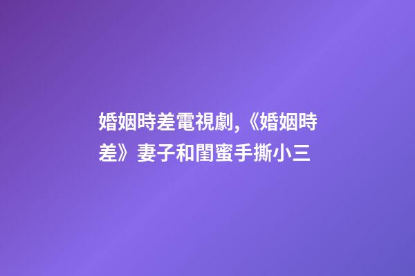 婚姻時差電視劇,《婚姻時差》妻子和閨蜜手撕小三-第1張-觀點-玄機派