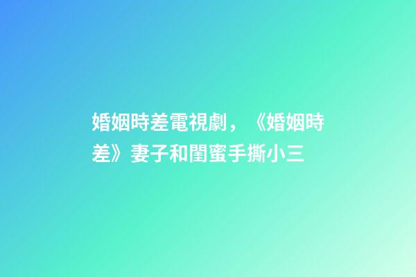婚姻時差電視劇，《婚姻時差》妻子和閨蜜手撕小三-第1張-觀點-玄機派