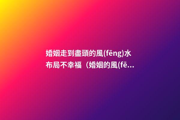 婚姻走到盡頭的風(fēng)水布局不幸福（婚姻的風(fēng)水布局）