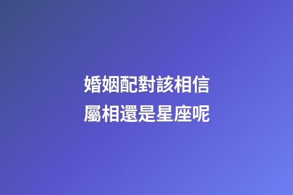 婚姻配對該相信屬相還是星座呢-第1張-星座運勢-玄機派