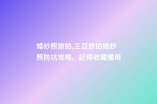 婚紗照旅拍,三亞旅拍婚紗照防坑攻略、記得收藏備用-第1張-觀點-玄機派