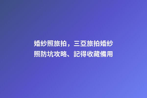 婚紗照旅拍，三亞旅拍婚紗照防坑攻略、記得收藏備用-第1張-觀點-玄機派