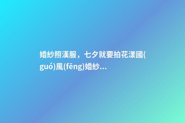 婚紗照漢服，七夕就要拍花漾國(guó)風(fēng)婚紗照-第1張-觀點(diǎn)-玄機(jī)派