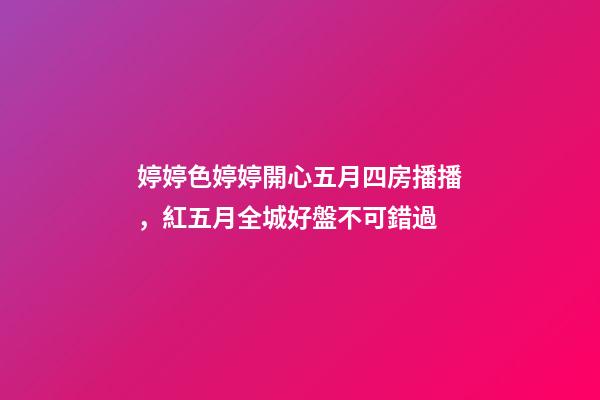 婷婷色婷婷開心五月四房播播，紅五月全城好盤不可錯過-第1張-觀點-玄機派