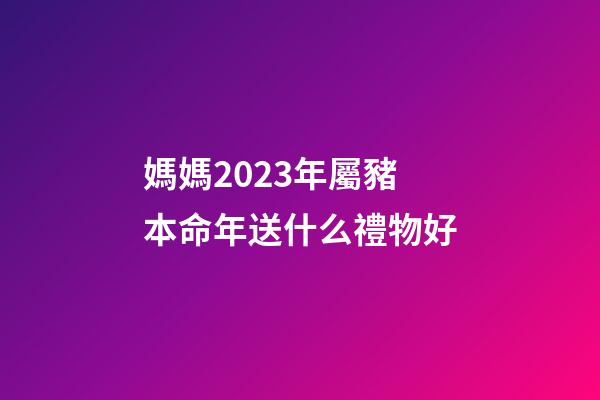 媽媽2023年屬豬本命年送什么禮物好
