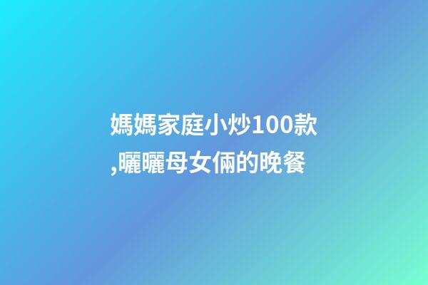 媽媽家庭小炒100款,曬曬母女倆的晚餐-第1張-觀點-玄機派
