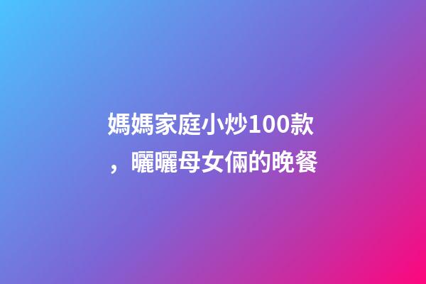 媽媽家庭小炒100款，曬曬母女倆的晚餐-第1張-觀點-玄機派