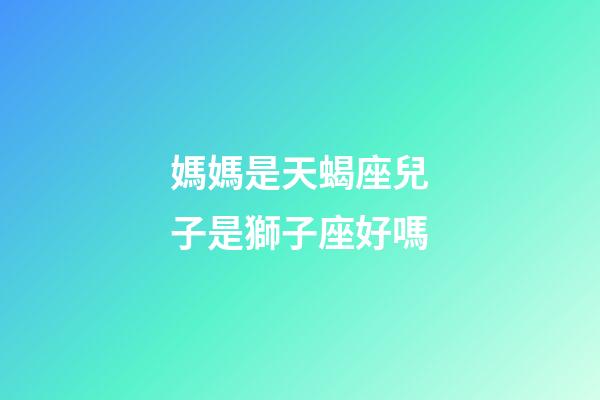 媽媽是天蝎座兒子是獅子座好嗎-第1張-星座運(yùn)勢-玄機(jī)派