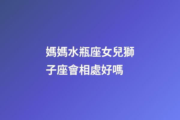 媽媽水瓶座女兒獅子座會相處好嗎-第1張-星座運勢-玄機派