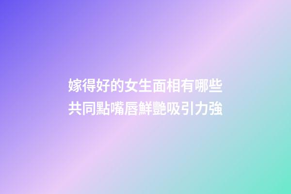 嫁得好的女生面相有哪些共同點?嘴唇鮮艷吸引力強