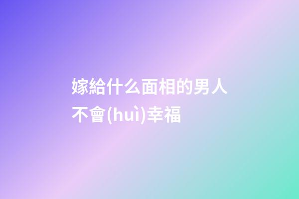 嫁給什么面相的男人不會(huì)幸福