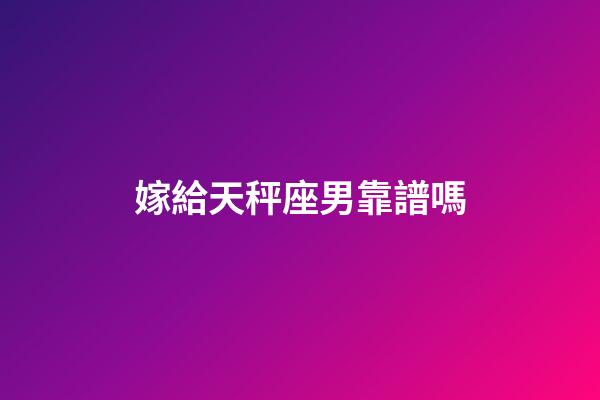 嫁給天秤座男靠譜嗎-第1張-星座運勢-玄機派