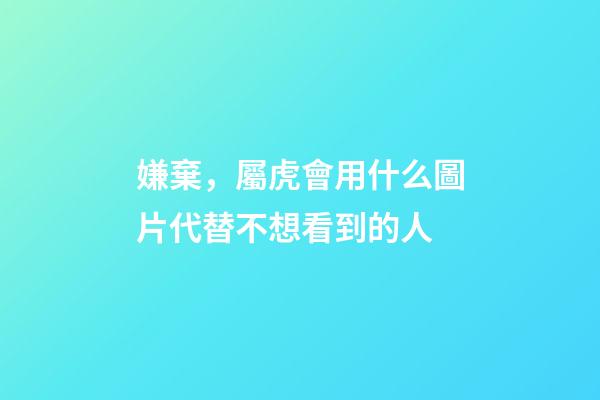 嫌棄，屬虎會用什么圖片代替不想看到的人