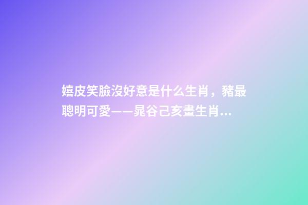 嬉皮笑臉沒好意是什么生肖，豬最聰明可愛——晁谷己亥畫生肖丨私享-第1張-觀點(diǎn)-玄機(jī)派