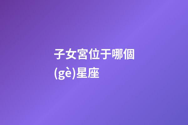 子女宮位于哪個(gè)星座-第1張-星座運(yùn)勢-玄機(jī)派
