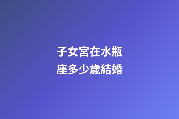 子女宮在水瓶座多少歲結婚-第1張-星座運勢-玄機派