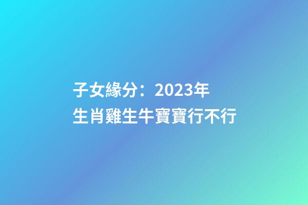 子女緣分：2023年生肖雞生牛寶寶行不行