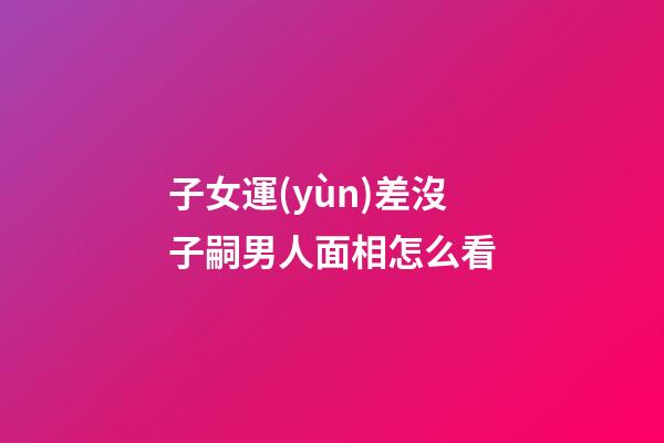 子女運(yùn)差沒子嗣男人面相怎么看