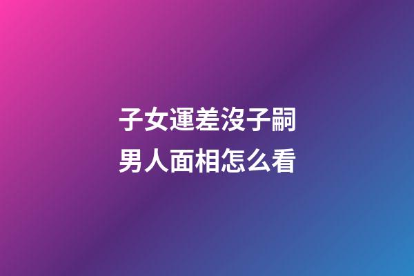 子女運差沒子嗣男人面相怎么看