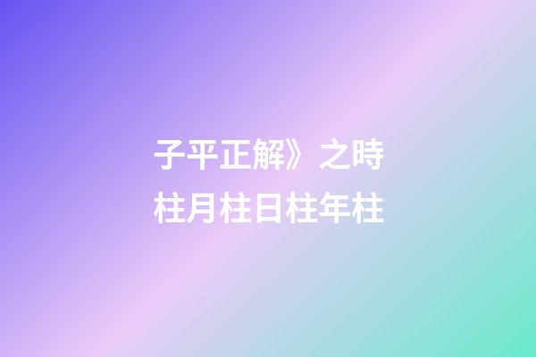 子平正解》之時柱/月柱/日柱/年柱