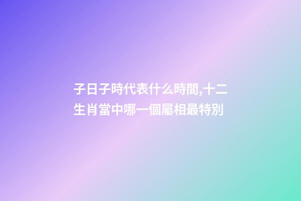 子日子時代表什么時間,十二生肖當中哪一個屬相最特別-第1張-觀點-玄機派