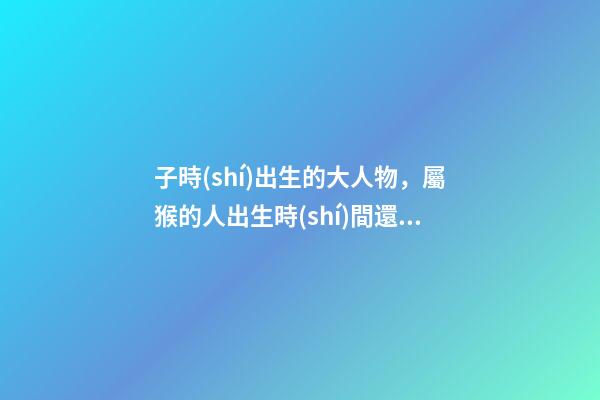 子時(shí)出生的大人物，屬猴的人出生時(shí)間還有這么多講究