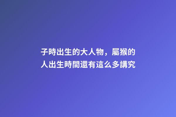 子時出生的大人物，屬猴的人出生時間還有這么多講究-第1張-觀點-玄機派
