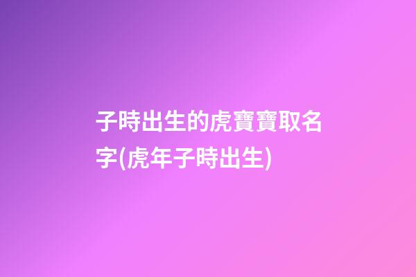 子時出生的虎寶寶取名字(虎年子時出生)
