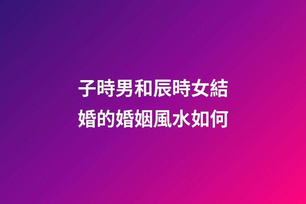 子時男和辰時女結婚的婚姻風水如何